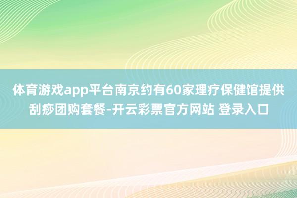 体育游戏app平台南京约有60家理疗保健馆提供刮痧团购套餐-开云彩票官方网站 登录入口