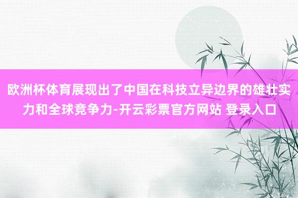 欧洲杯体育展现出了中国在科技立异边界的雄壮实力和全球竞争力-开云彩票官方网站 登录入口