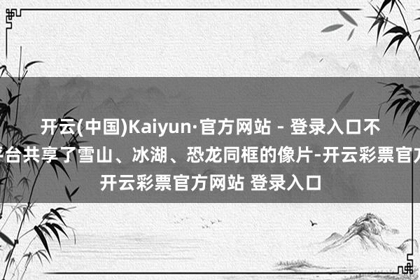 开云(中国)Kaiyun·官方网站 - 登录入口不少搭客在酬酢平台共享了雪山、冰湖、恐龙同框的像片-开云彩票官方网站 登录入口