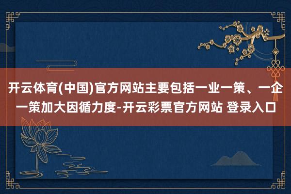 开云体育(中国)官方网站主要包括一业一策、一企一策加大因循力度-开云彩票官方网站 登录入口
