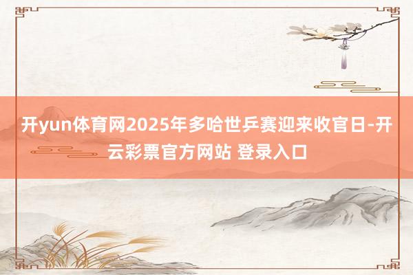 开yun体育网2025年多哈世乒赛迎来收官日-开云彩票官方网站 登录入口