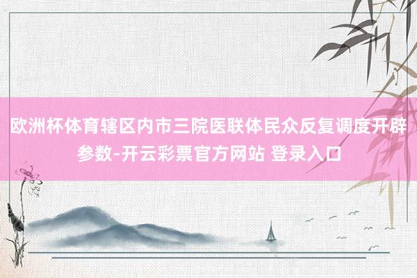 欧洲杯体育辖区内市三院医联体民众反复调度开辟参数-开云彩票官方网站 登录入口