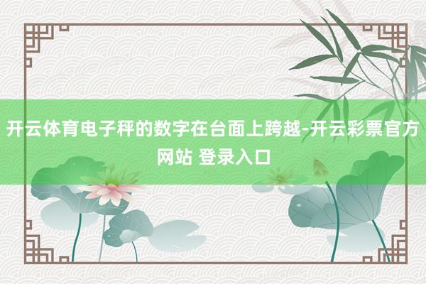 开云体育电子秤的数字在台面上跨越-开云彩票官方网站 登录入口