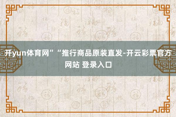 开yun体育网”“推行商品原装直发-开云彩票官方网站 登录入口