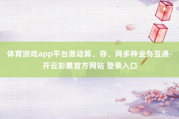 体育游戏app平台激动算、存、网多种业务互通-开云彩票官方网站 登录入口
