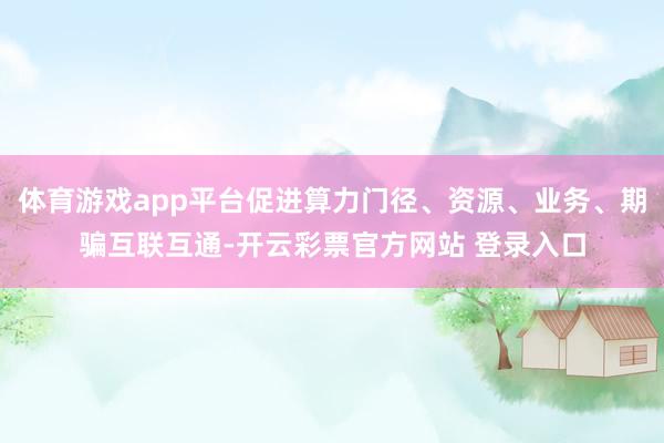 体育游戏app平台促进算力门径、资源、业务、期骗互联互通-开云彩票官方网站 登录入口