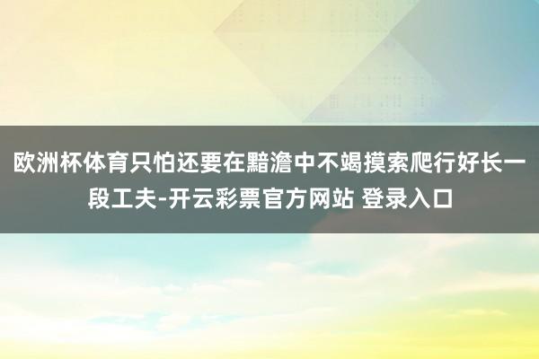欧洲杯体育只怕还要在黯澹中不竭摸索爬行好长一段工夫-开云彩票官方网站 登录入口