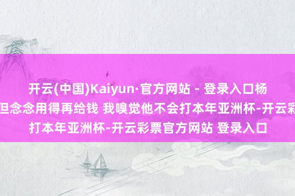开云(中国)Kaiyun·官方网站 - 登录入口杨毅：李凯尔是归化了 但念念用得再给钱 我嗅觉他不会打本年亚洲杯-开云彩票官方网站 登录入口