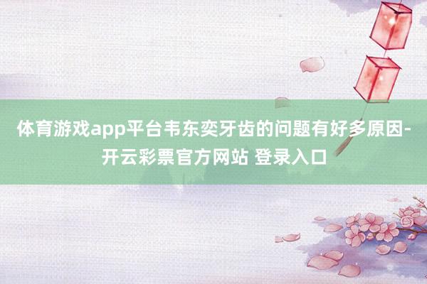 体育游戏app平台韦东奕牙齿的问题有好多原因-开云彩票官方网站 登录入口