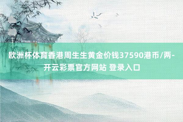 欧洲杯体育香港周生生黄金价钱37590港币/两-开云彩票官方网站 登录入口