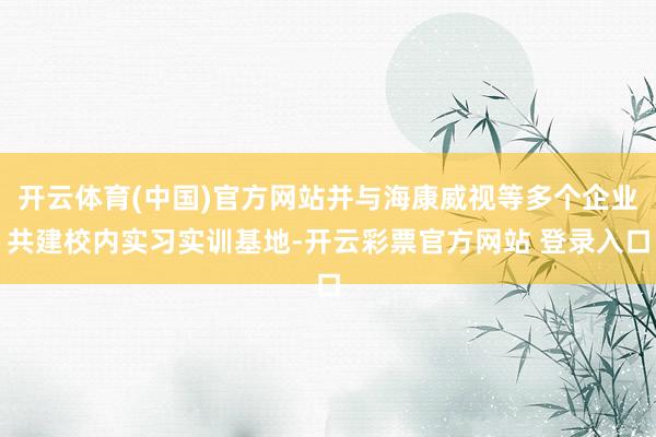 开云体育(中国)官方网站并与海康威视等多个企业共建校内实习实训基地-开云彩票官方网站 登录入口