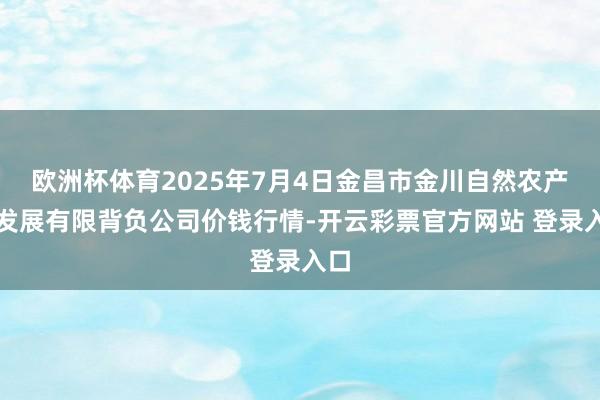 欧洲杯体育2025年7月4日金昌市金川自然农产物发展有限背负公司价钱行情-开云彩票官方网站 登录入口