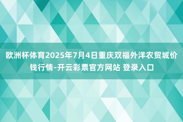 欧洲杯体育2025年7月4日重庆双福外洋农贸城价钱行情-开云彩票官方网站 登录入口