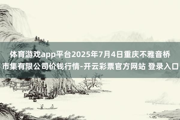 体育游戏app平台2025年7月4日重庆不雅音桥市集有限公司价钱行情-开云彩票官方网站 登录入口