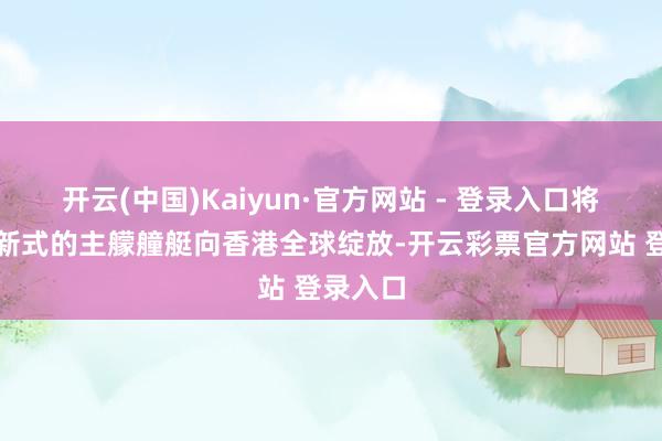 开云(中国)Kaiyun·官方网站 - 登录入口将这些最新式的主艨艟艇向香港全球绽放-开云彩票官方网站 登录入口