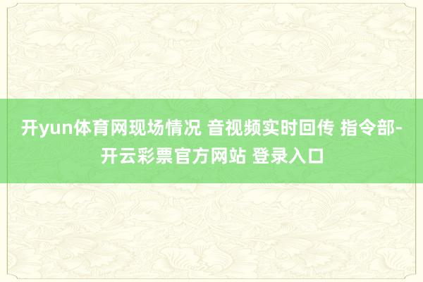 开yun体育网现场情况 音视频实时回传 指令部-开云彩票官方网站 登录入口