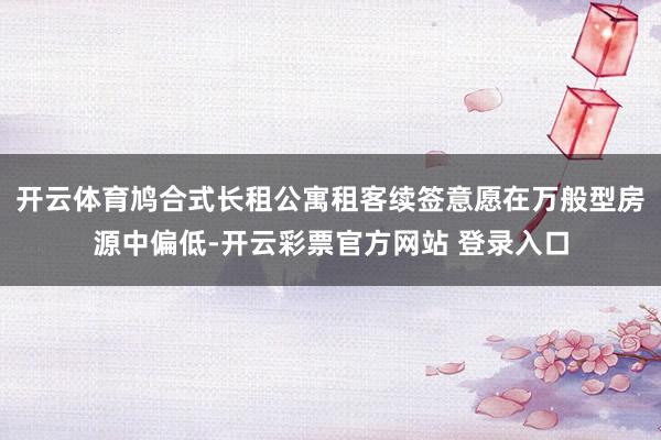 开云体育鸠合式长租公寓租客续签意愿在万般型房源中偏低-开云彩票官方网站 登录入口
