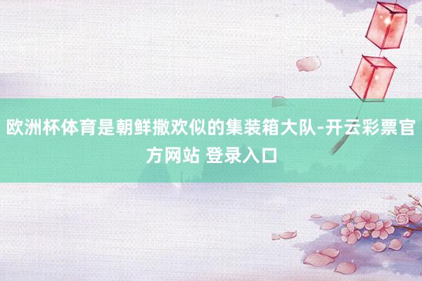 欧洲杯体育是朝鲜撒欢似的集装箱大队-开云彩票官方网站 登录入口