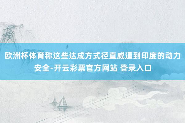 欧洲杯体育称这些达成方式径直威逼到印度的动力安全-开云彩票官方网站 登录入口