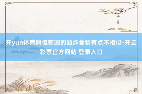 开yun体育网但韩国的油炸食物有点不相似-开云彩票官方网站 登录入口