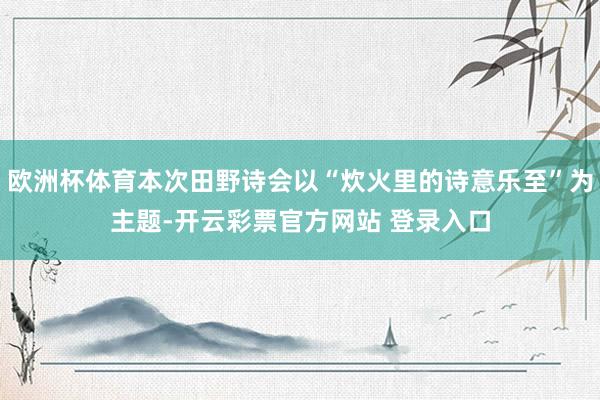 欧洲杯体育本次田野诗会以“炊火里的诗意乐至”为主题-开云彩票官方网站 登录入口