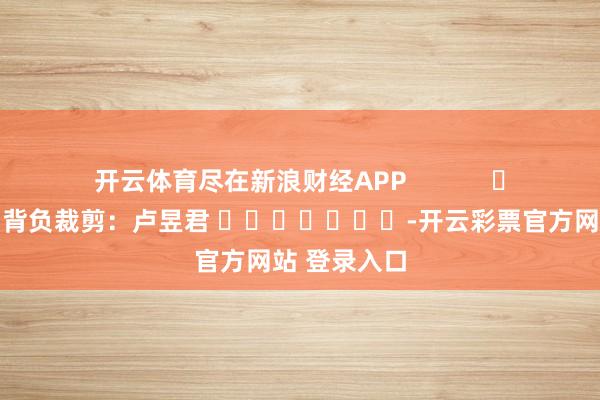开云体育尽在新浪财经APP 背负裁剪:卢昱君 -开云彩票官方网站 登录入口