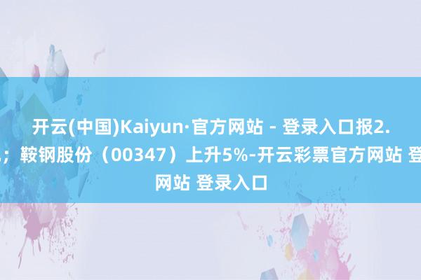 开云(中国)Kaiyun·官方网站 - 登录入口报2.44港元；鞍钢股份（00347）上升5%-开云彩票官方网站 登录入口