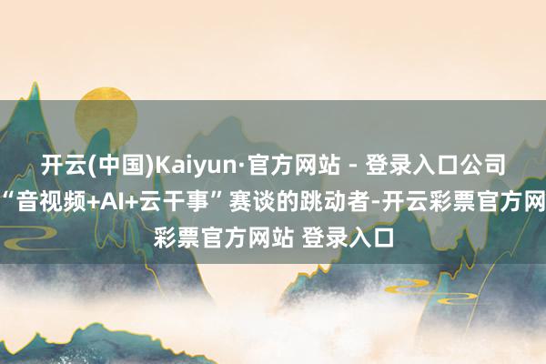 开云(中国)Kaiyun·官方网站 - 登录入口公司已蜕形成为“音视频+AI+云干事”赛谈的跳动者-开云彩票官方网站 登录入口