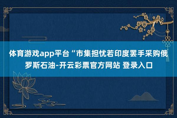 体育游戏app平台　　“市集担忧若印度罢手采购俄罗斯石油-开云彩票官方网站 登录入口