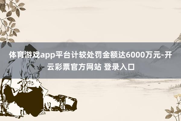 体育游戏app平台计较处罚金额达6000万元-开云彩票官方网站 登录入口