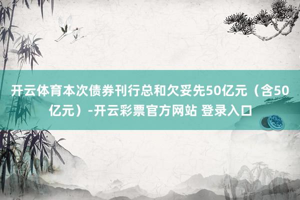 开云体育本次债券刊行总和欠妥先50亿元（含50亿元）-开云彩票官方网站 登录入口