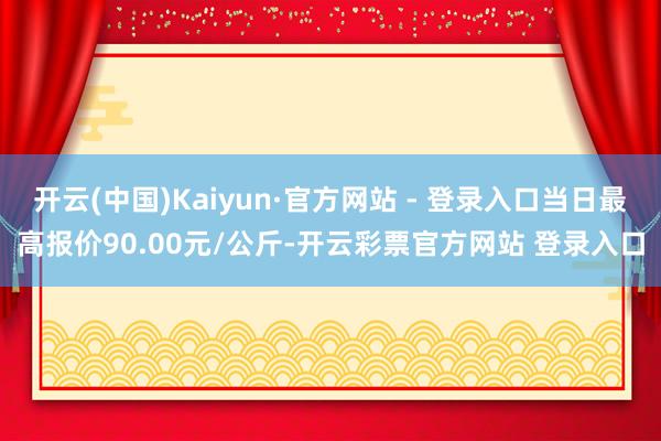 开云(中国)Kaiyun·官方网站 - 登录入口当日最高报价90.00元/公斤-开云彩票官方网站 登录入口