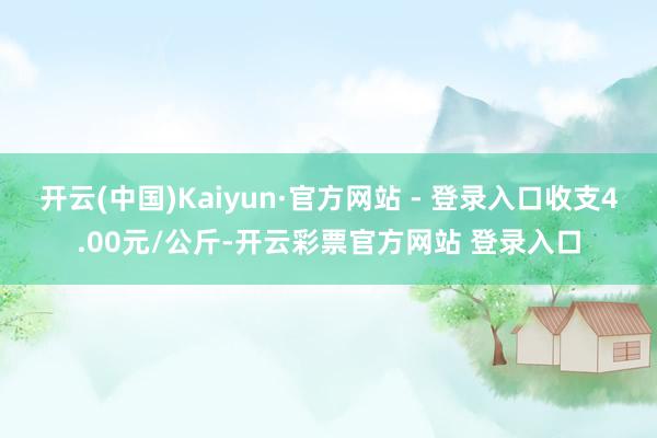 开云(中国)Kaiyun·官方网站 - 登录入口收支4.00元/公斤-开云彩票官方网站 登录入口