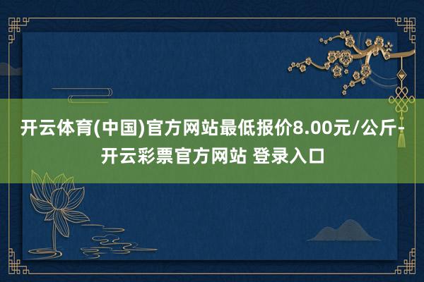 开云体育(中国)官方网站最低报价8.00元/公斤-开云彩票官方网站 登录入口