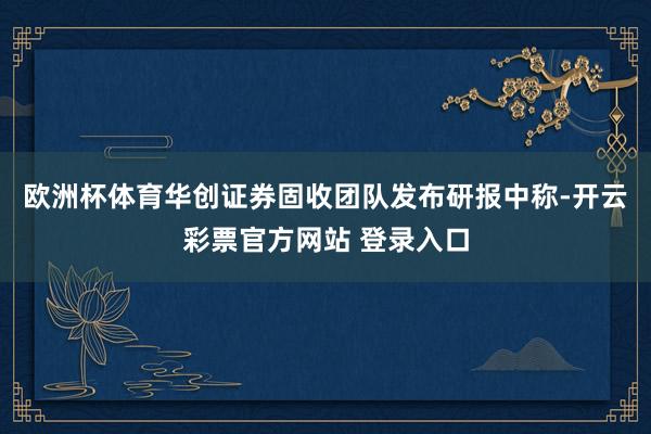 欧洲杯体育华创证券固收团队发布研报中称-开云彩票官方网站 登录入口