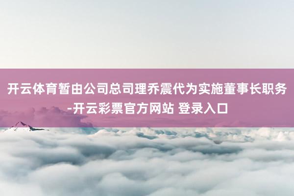 开云体育暂由公司总司理乔震代为实施董事长职务-开云彩票官方网站 登录入口