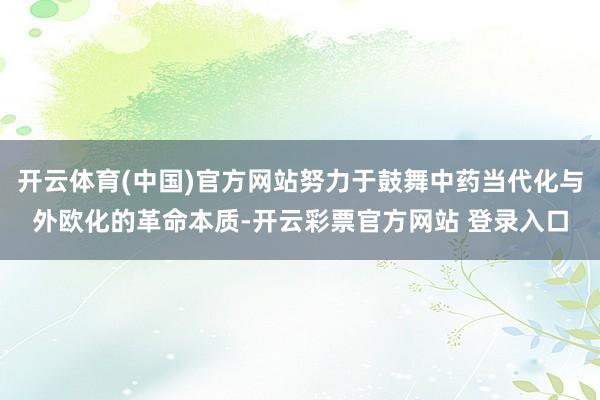 开云体育(中国)官方网站努力于鼓舞中药当代化与外欧化的革命本质-开云彩票官方网站 登录入口
