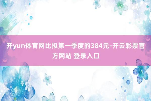 开yun体育网比拟第一季度的384元-开云彩票官方网站 登录入口