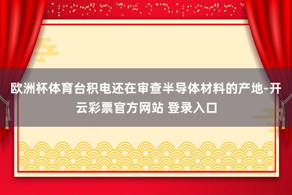 欧洲杯体育台积电还在审查半导体材料的产地-开云彩票官方网站 登录入口