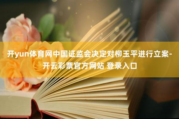 开yun体育网中国证监会决定对柳玉平进行立案-开云彩票官方网站 登录入口
