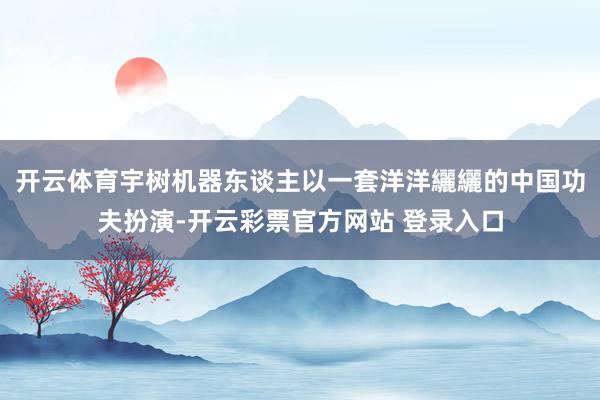 开云体育宇树机器东谈主以一套洋洋纚纚的中国功夫扮演-开云彩票官方网站 登录入口
