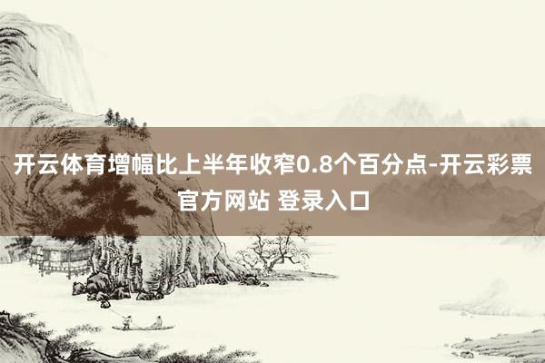 开云体育增幅比上半年收窄0.8个百分点-开云彩票官方网站 登录入口