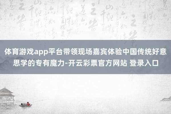体育游戏app平台带领现场嘉宾体验中国传统好意思学的专有魔力-开云彩票官方网站 登录入口