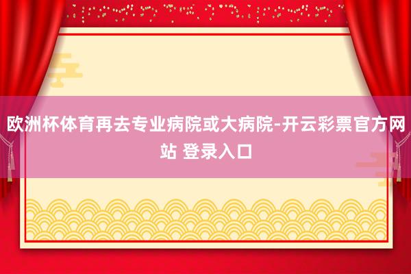 欧洲杯体育再去专业病院或大病院-开云彩票官方网站 登录入口