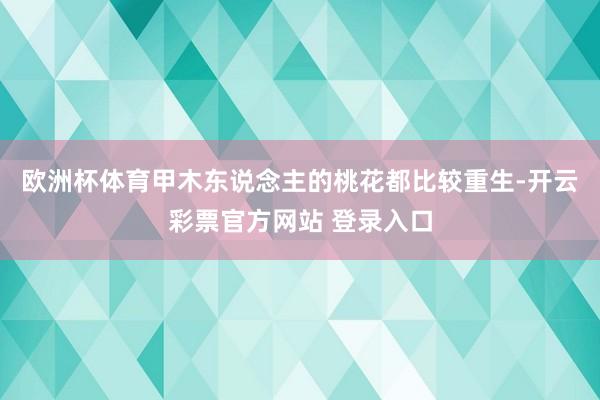 欧洲杯体育甲木东说念主的桃花都比较重生-开云彩票官方网站 登录入口