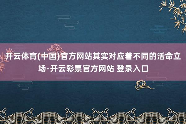 开云体育(中国)官方网站其实对应着不同的活命立场-开云彩票官方网站 登录入口