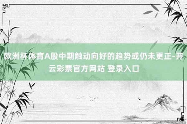 欧洲杯体育A股中期触动向好的趋势或仍未更正-开云彩票官方网站 登录入口