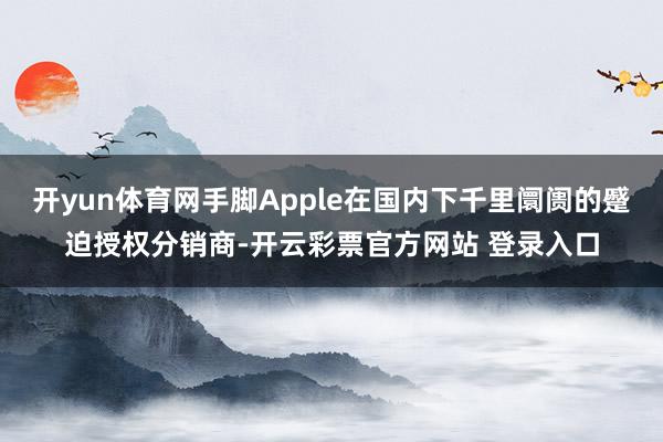 开yun体育网手脚Apple在国内下千里阛阓的蹙迫授权分销商-开云彩票官方网站 登录入口