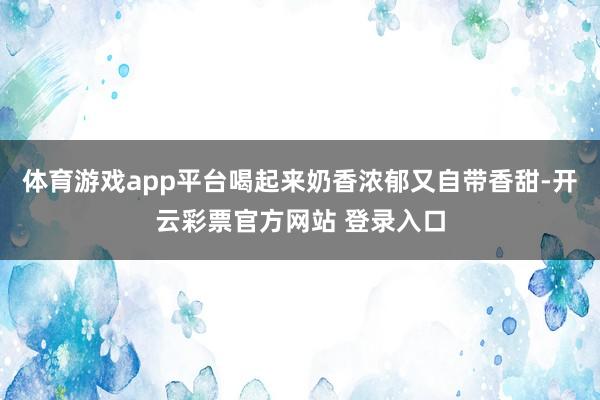 体育游戏app平台喝起来奶香浓郁又自带香甜-开云彩票官方网站 登录入口