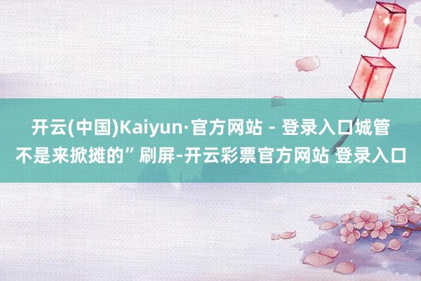 开云(中国)Kaiyun·官方网站 - 登录入口城管不是来掀摊的”刷屏-开云彩票官方网站 登录入口